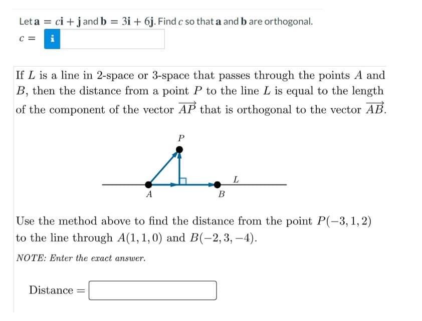 Let a = ci + j and b = 3i + 6j. Find c so that a and b are orthogonal.
%3D
C =
i
If L is a line in 2-space or 3-space that passes through the points A and
B, then the distance from a point P to the line L is equal to the length
of the component of the vector AP that is orthogonal to the vector AB.
P
A
В
Use the method above to find the distance from the point P(-3,1,2)
to the line through A(1,1,0) and
B(-2,3, –4).
NOTE: Enter the exact answer.
Distance =
