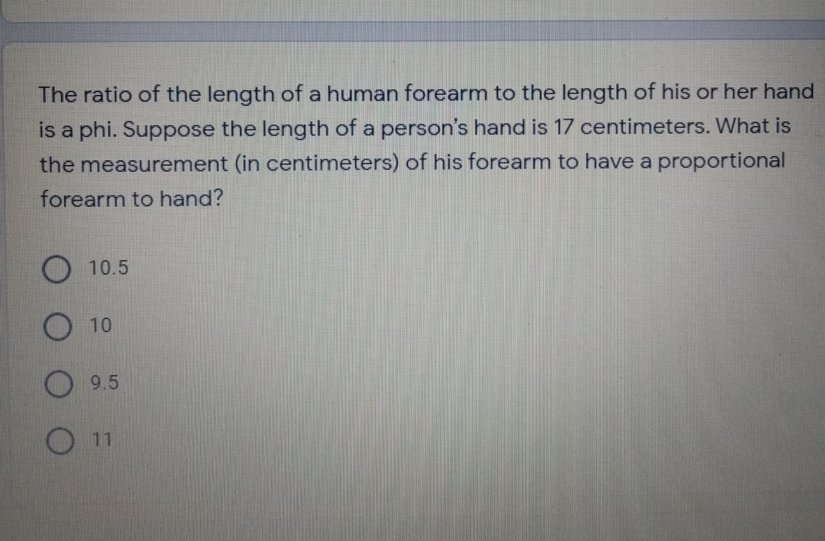 The ratio of the length of a human forearm to the length of his or her hand
is a phi. Suppose the length of a person's hand is 17 centimeters. What is
the measurement (in centimeters) of his forearm to have a proportional
forearm to hand?
O 10.5
10
9.5
O11
