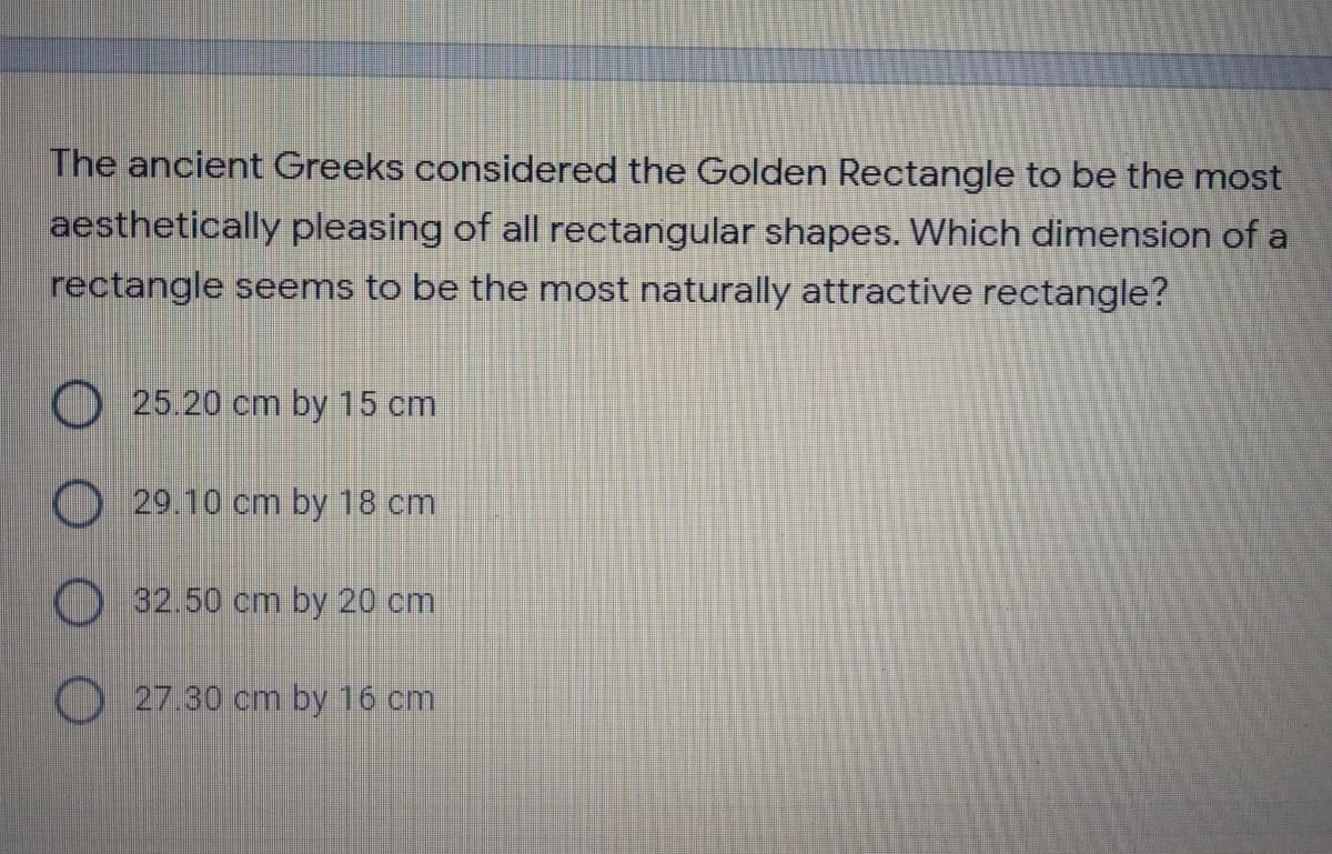 The ancient Greeks considered the Golden Rectangle to be the most
aesthetically pleasing of all rectangular shapes. Which dimension of a
rectangle seems to be the most naturally attractive rectangle?
O25.20 cm by 15 cm
O29.10 cm by 18 cm
) 32.50 cm by 20 cm
O 27.30 cm by 16 cm
