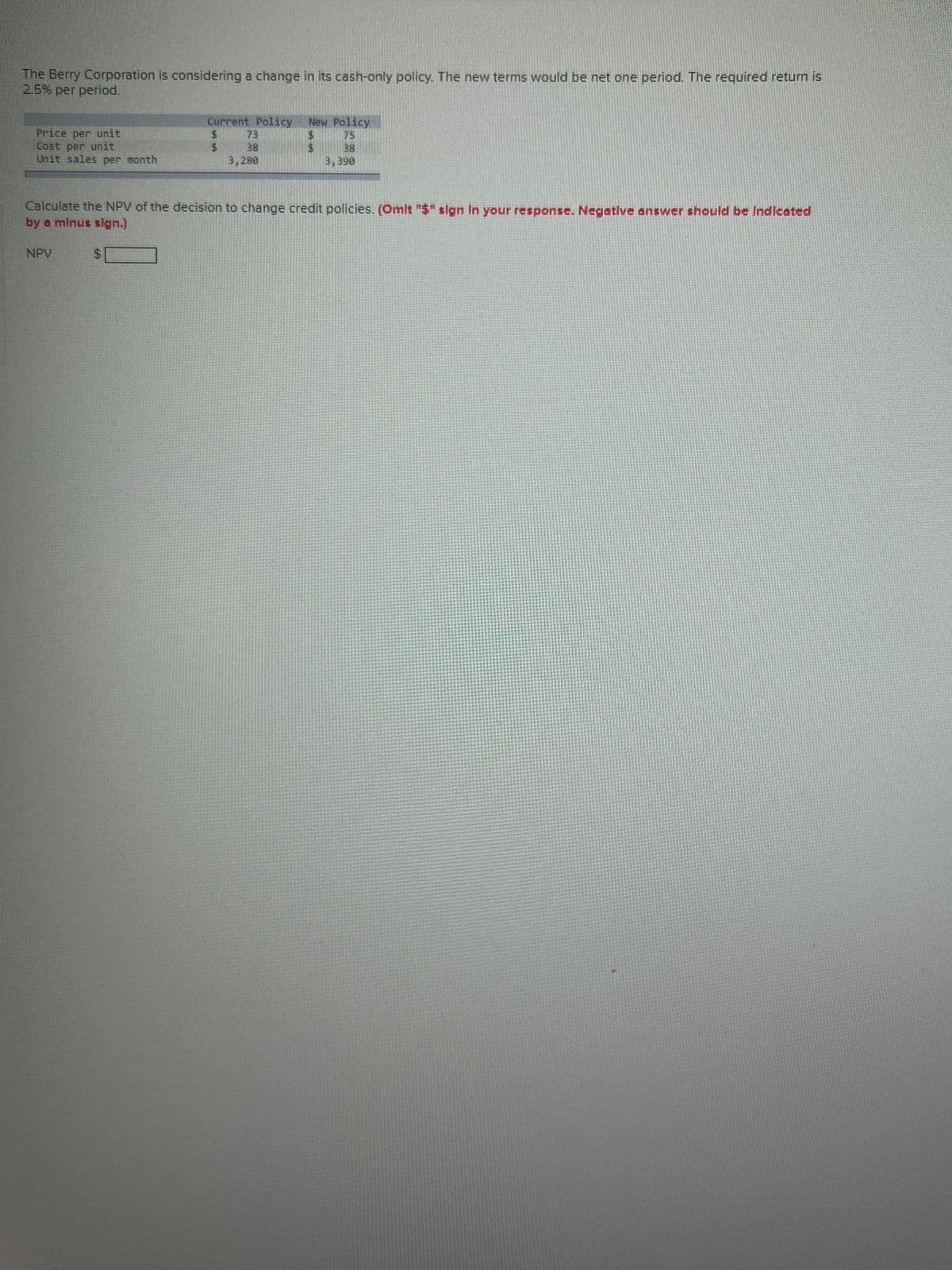 The Berry Corporation is considering a change in its cash-only policy. The new terms would be net one period. The required return is
2.5% per period.
Price per unit
Cost per unit
Unit sales per month
NPV
Current Policy New Policy
$
$
$
38
3,280
Calculate the NPV of the decision to change credit policies. (Omit "$" sign In your response. Negative answer should be Indicated
by a minus sign.)
38
3,398
