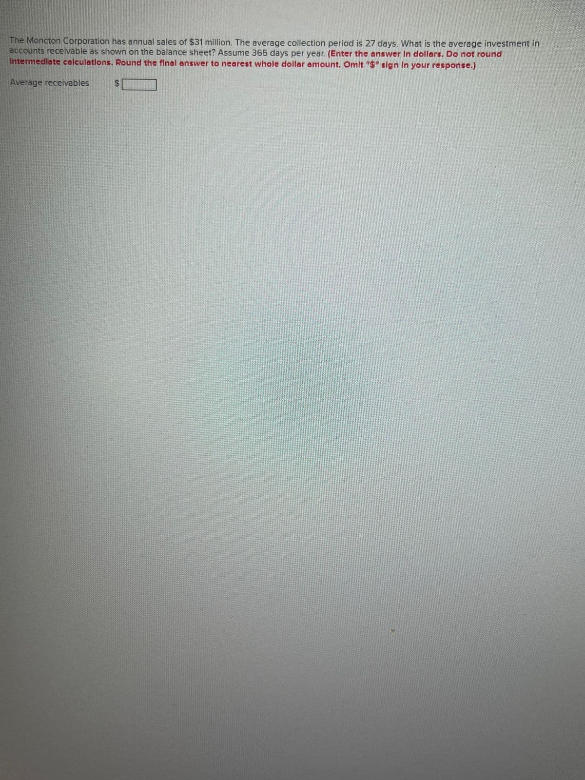 The Moncton Corporation has annual sales of $31 million. The average collection period is 27 days. What is the average investment in
accounts receivable as shown on the balance sheet? Assume 365 days per year. (Enter the answer In dollars. Do not round
Intermediate calculations. Round the final answer to nearest whole dollar amount. Omit "$" sign In your response.)
Average receivables
$
