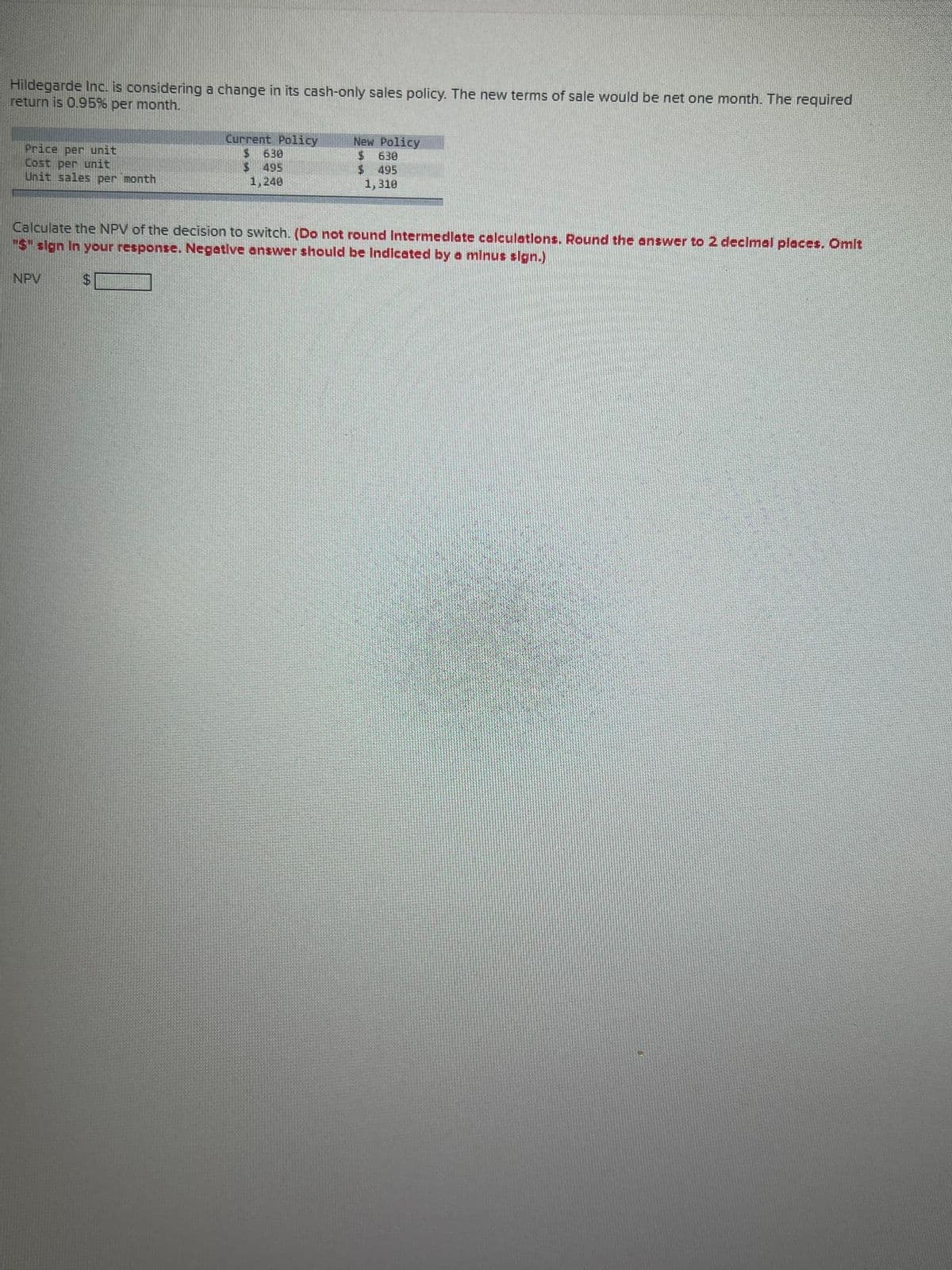 Hildegarde Inc. is considering a change in its cash-only sales policy. The new terms of sale would be net one month. The required
return is 0.95% per month.
Price per unit
Lost per unit
Unit sales per month
NPV
Current Policy
S
$
639
$495
1,240
New Policy
$
$
Calculate the NPV of the decision to switch. (Do not round Intermediate calculations. Round the answer to 2 decimal places. Omit
"$" sign In your response. Negative answer should be Indicated by a minus sign.)
6.30
495
1,310