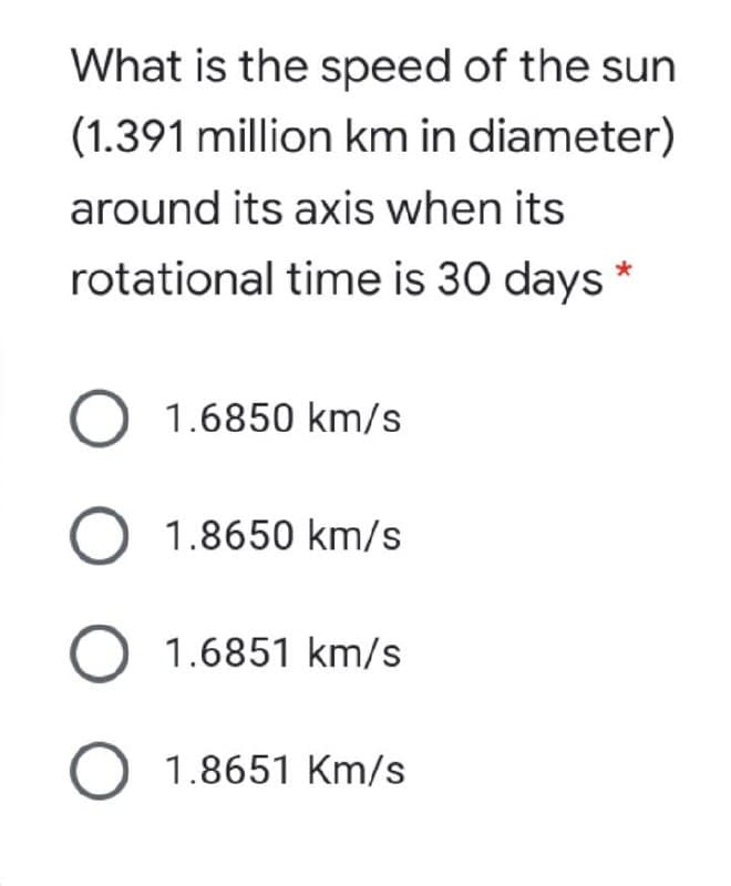 What is the speed of the sun
(1.391 million km in diameter)
around its axis when its
rotational time is 30 days
O 1.6850 km/s
O 1.8650 km/s
O 1.6851 km/s
O 1.8651 Km/s
