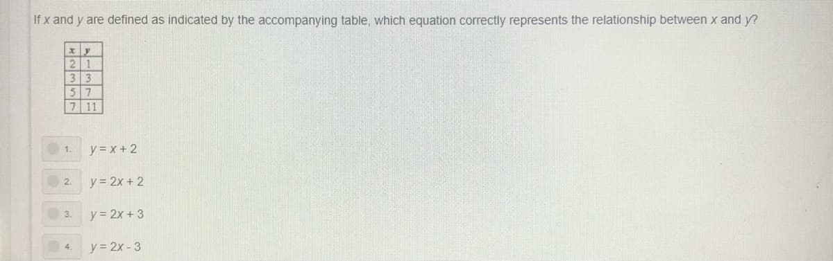 If x and y are defined as indicated by the accompanying table, which equation correctly represents the relationship between x and y?
2 1
13
3
5 7
7 11
y = x + 2
1.
2.
y = 2x + 2
y = 2x + 3
3.
4.
y = 2x - 3
