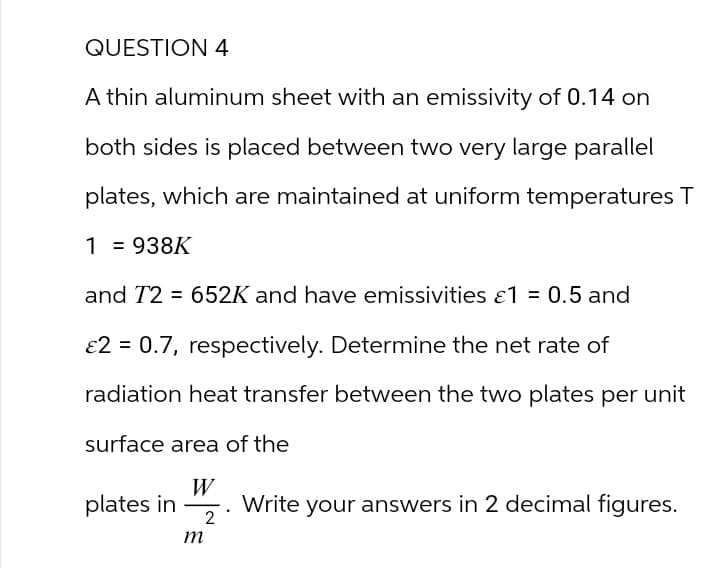 QUESTION 4
A thin aluminum sheet with an emissivity of 0.14 on
both sides is placed between two very large parallel
plates, which are maintained at uniform temperatures T
1 = 938K
and T2 = 652K and have emissivities ε1 = 0.5 and
E2 = 0.7, respectively. Determine the net rate of
radiation heat transfer between the two plates per unit
surface area of the
plates in . Write your answers in 2 decimal figures.
m
2