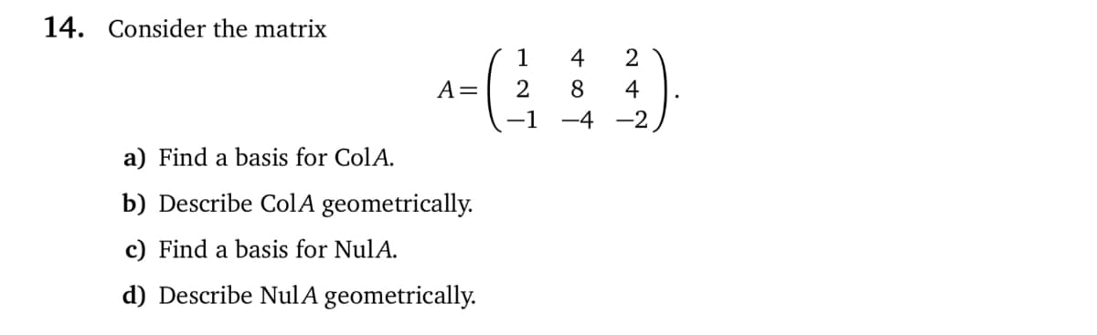 14. Consider the matrix
1
4
2
A=
2
8
4
1
-4-2
a) Find a basis for ColA.
b) Describe ColA geometrically.
c) Find a basis for NulA.
d) Describe NulA geometrically.