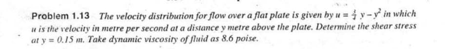 Problem 1.13 The velocity distribution for flow over a flat plate is given by u=y-y² in which
u is the velocity in metre per second at a distance y metre above the plate. Determine the shear stress
at y = 0.15 m. Take dynamic viscosity of fluid as 8.6 poise.