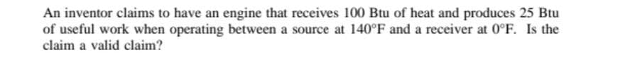 An inventor claims to have an engine that receives 100 Btu of heat and produces 25 Btu
of useful work when operating between a source at 140°F and a receiver at 0°F. Is the
claim a valid claim?