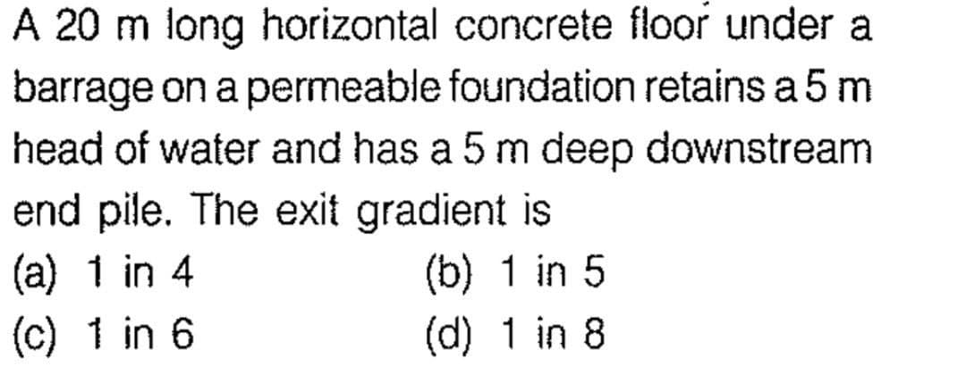 A 20 m long horizontal concrete floor under a
barrage on a permeable foundation retains a 5 m
head of water and has a 5 m deep downstream
end pile. The exit gradient is
(a) 1 in 4
(b) 1 in 5
(c) 1 in 6
(d) 1 in 8