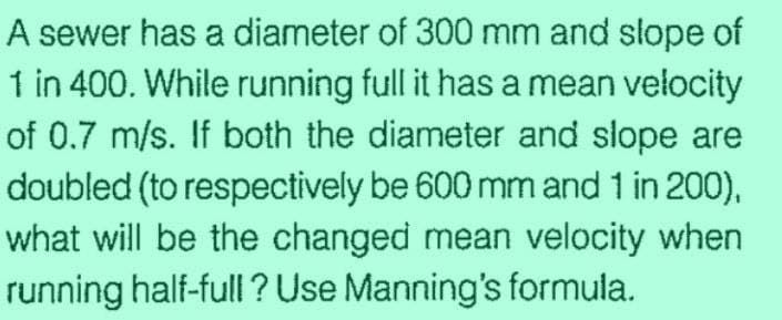 A sewer has a diameter of 300 mm and slope of
1 in 400. While running full it has a mean velocity
of 0.7 m/s. If both the diameter and slope are
doubled (to respectively be 600 mm and 1 in 200),
what will be the changed mean velocity when
running half-full? Use Manning's formula.