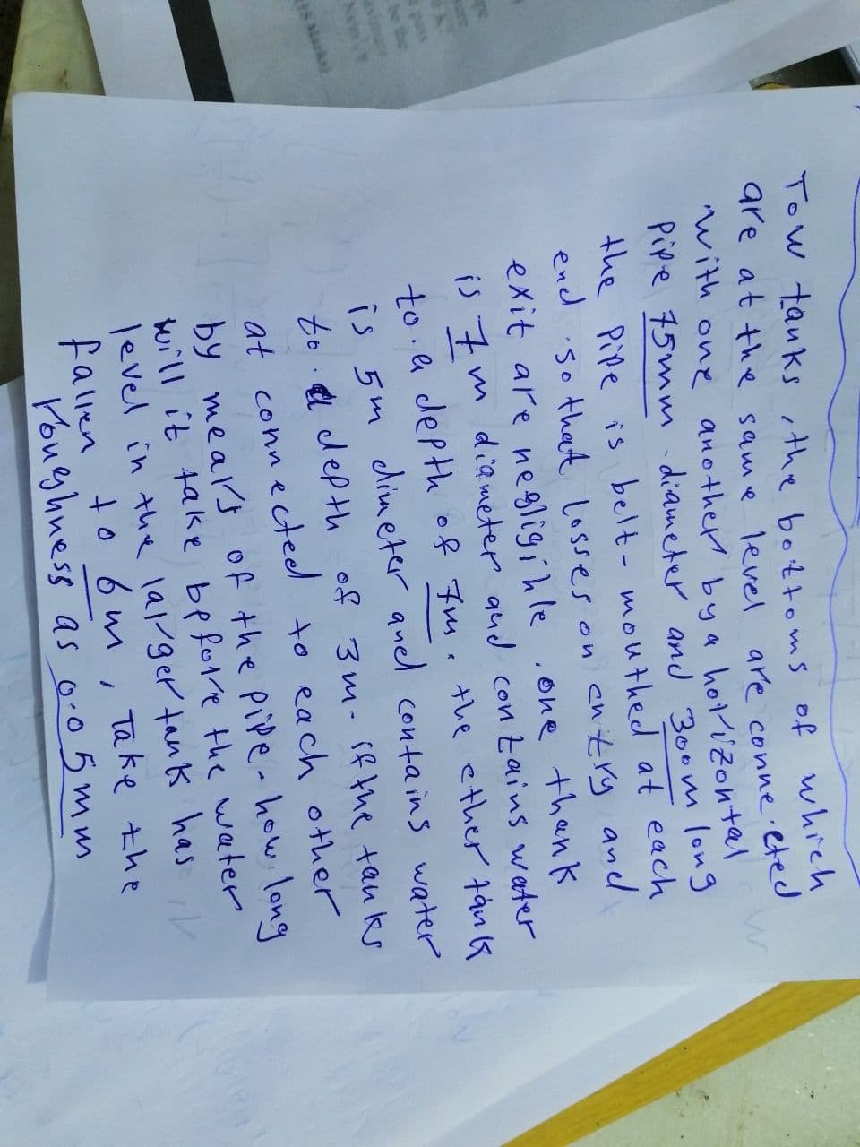 sure
pass
Tow tanks, the bottoms of which
are at the same level
are connected
with one another by a
horizontal
Pipe 75mm diameter and 300m long
the Pipe is belt-mouthed at each
end so that losses on cntry and.
exit are negligible .one thank
is 7m diameter and contains water
to a depth of 7m. the ether tank
is 5m dimeter quel contains water
to a depth of 3m. if the tanks
at connected to each other
by meals of the pipe - how long
will it take before the water
level in the larger tank has, V
fallen to 6m, Take the
Youghness as 0.05mm