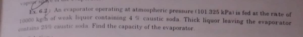 vapepr spa
bayr's
Ex. 6.2: An evaporator operating at atmospheric pressure (101.325 kPa) is fed at the rate of
10000 kg/h of weak liquor containing 4 % caustic soda. Thick liquor leaving the evaporator
contains 25% caustic soda Find the capacity of the evaporator.