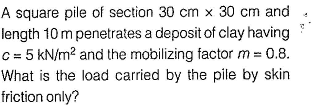 A square pile of section 30 cm x 30 cm and
length 10 m penetrates a deposit of clay having
c = 5 kN/m² and the mobilizing factor m = 0.8.
What is the load carried by the pile by skin
friction only?