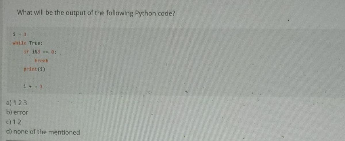 What will be the output of the following Python code?
i = 1
while True:
if 1%3 == 0:
break
print(i)
i + = 1
a) 123
b) error
c) 12
d) none of the mentioned