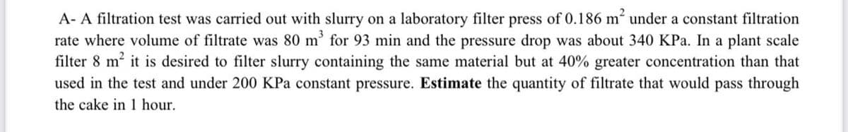 A- A filtration test was carried out with slurry on a laboratory filter press of 0.186 m² under a constant filtration
rate where volume of filtrate was 80 m³ for 93 min and the pressure drop was about 340 KPa. In a plant scale
filter 8 m² it is desired to filter slurry containing the same material but at 40% greater concentration than that
used in the test and under 200 KPa constant pressure. Estimate the quantity of filtrate that would pass through
the cake in 1 hour.