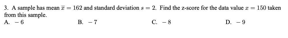 3. A sample has mean a = 162 and standard deviation s = 2. Find the z-score for the data value x = 150 taken
from this sample.
A. - 6
В. — 7
С. — 8
D. - 9
