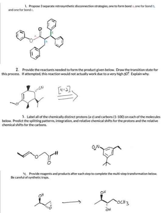 1. Propose 3 separate retrosynthetic disconnection strategies, one to form bond a, one for bond b,
and one for bond c.
2. Provide the reactants needed to form the product given below. Draw the transition state for
this process. If attempted, this reaction would not actually work due to a very high AG. Explain why.
[].
3. Label all of the chemically distinct protons (a-z) and carbons (1-100) on each of the molecules
below. Predict the splitting patterns, integration, and relative chemical shifts for the protons and the relative
chemical shifts for the carbons.
4. Provide reagents and products after each step to complete the multi-step transformation below.
Be careful of synthetic traps.
OH
OH
OCH3
OH
