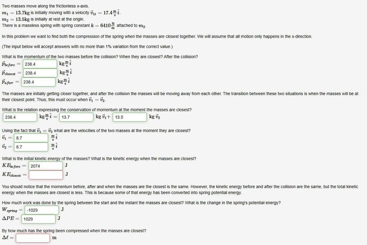 Two masses move along the frictionless x-axis.
m₁ = 13.7kg is initially moving with a velocity v₁ = 17.4.
m₂ = 13.5kg is initially at rest at the origin.
There is a massless spring with spring constant k = 6410 attached to m₂.
In this problem we want to find both the compression of the spring when the masses are closest together. We will assume that all motion only happens in the x-direction.
(The input below will accept answers with no more than 1% variation from the correct value.)
What is the momentum of the two masses before the collision? When they are closest? After the collision?
Pbefore = 238.4
kg i
Pclosest = 238.4
Pafter 238.4
kg
kgi
The masses are initially getting closer together, and after the collision the masses will be moving away from each other. The transition between these two situations when the masses will be at
their closest point. Thus, this must occur when ₁ = ₂.
What is the relation expressing the conservation of momentum at the moment the masses are closest?
238.4
kg = 13.7
kg V₁ + 13.5
kg U₂
Using the fact that 7₁ = 7₂ what are the velocities of the two masses at the moment they are closest?
V₁ = 8.7
m
V₂ = 8.7
i
What is the initial kinetic energy of the masses? What is the kinetic energy when the masses are closest?
2074
KEbefore =
J
KEclosest =
J
You should notice that the momentum before, after and when the masses are the closest is the same. However, the kinetic energy before and after the collision are the same, but the total kinetic
energy when the masses are closest is less. This is because some of that energy has been converted into spring potential energy.
How much work was done by the spring between the start and the instant the masses are closest? What is the change in the spring's potential energy?
WST
-1029
spring
ΔΡΕ= 1029
J
J
By how much has the spring been compressed when the masses are closest?
Al=
m