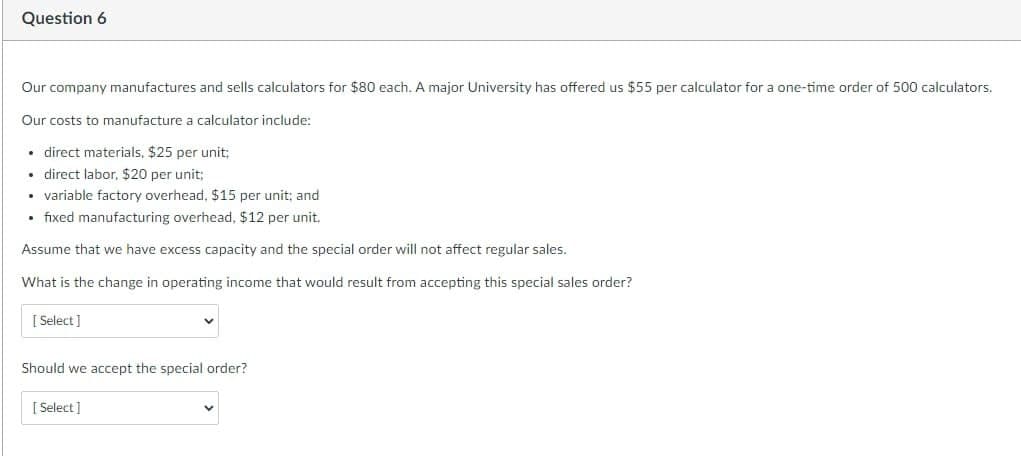 Question 6
Our company manufactures and sells calculators for $80 each. A major University has offered us $55 per calculator for a one-time order of 500 calculators.
Our costs to manufacture a calculator include:
direct materials, $25 per unit;
• direct labor, $20 per unit;
• variable factory overhead, $15 per unit; and
• fixed manufacturing overhead, $12 per unit.
Assume that we have excess capacity and the special order will not affect regular sales.
What is the change in operating income that would result from accepting this special sales order?
[Select]
Should we accept the special order?
[Select]