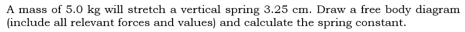 A mass of 5.0 kg will stretch a vertical spring 3.25 cm. Draw a free body diagram
(include all relevant forces and values) and calculate the spring constant.
