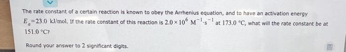 The rate constant of a certain reaction is known to obey the Arrhenius equation, and to have an activation energy
E=23.0 kJ/mol. If the rate constant of this reaction is 2.0 x 10° Ms
at 173.0 °C, what will the rate constant be at
151.0 °C?
Round your answer to 2 significant digits.
