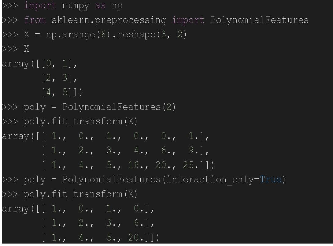 import numpy as np
from
>>> X = np.arange (6).reshape (3, 2)
>>> X
sklearn.preprocessing
array([[0, 1],
[2, 3],
[4, 5]])
>>> poly
>>>poly.fit transform (X)
1.],
6.1
9.],
4.1
3.1
2.1
5., 16., 20., 25.]])
[ 1or 4.,
>>> poly = Polynomial Features interaction_only=True)
>>>poly.fit transform (X)
0.F
=
Polynomial Features (2)
array([[ 1.,
[ 1.,
array([[ 1.,
[ 1.p
[ 1.,
0.f
4.,
1.,
1.s
3.1
5.1
0.f
import Polynomial Features
0.],
0.f
6.].
20.]])