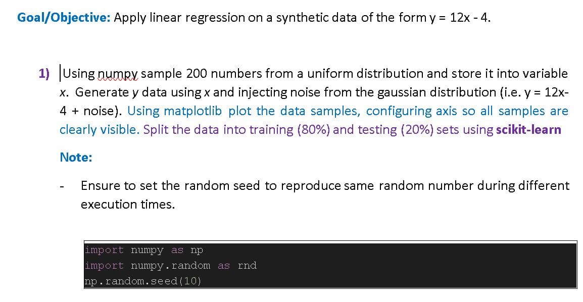 Goal/Objective: Apply linear regression on a synthetic data of the form y = 12x - 4.
1) Using numpy sample 200 numbers from a uniform distribution and store it into variable
x. Generate y data using x and injecting noise from the gaussian distribution (i.e. y = 12x-
4 + noise). Using matplotlib plot the data samples, configuring axis so all samples are
clearly visible. Split the data into training (80%) and testing (20%) sets using scikit-learn
Note:
Ensure to set the random seed to reproduce same random number during different
execution times.
import numpy as np
import numpy. random as rnd
np. random.seed (10)