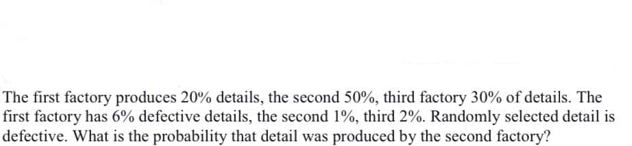 The first factory produces 20% details, the second 50%, third factory 30% of details. The
first factory has 6% defective details, the second 1%, third 2%. Randomly selected detail is
defective. What is the probability that detail was produced by the second factory?
