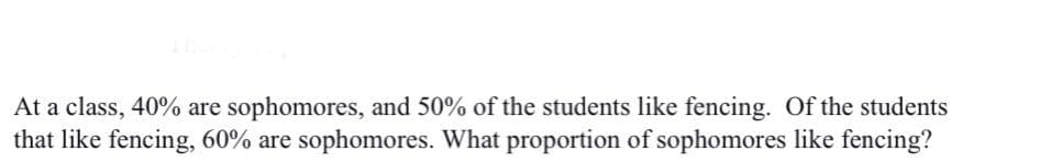 At a class, 40% are sophomores, and 50% of the students like fencing. Of the students
that like fencing, 60% are sophomores. What proportion of sophomores like fencing?
