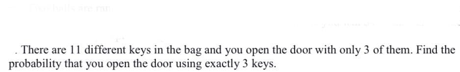 are ran
There are 11 different keys in the bag and you open the door with only 3 of them. Find the
probability that you open the door using exactly 3 keys.
