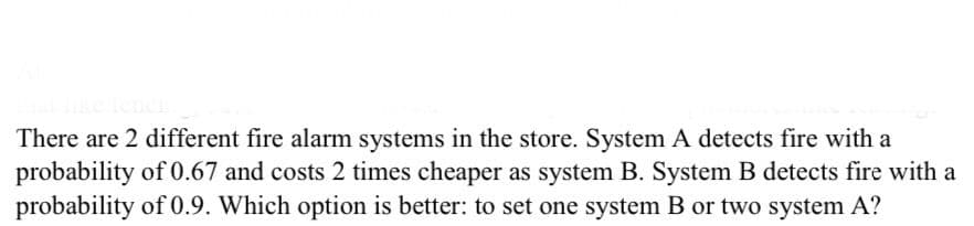 There are 2 different fire alarm systems in the store. System A detects fire with a
probability of 0.67 and costs 2 times cheaper as system B. System B detects fire with a
probability of 0.9. Which option is better: to set one system B or two system A?
