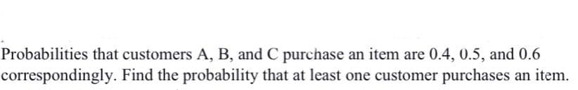 Probabilities that customers A, B, and C purchase an item are 0.4, 0.5, and 0.6
correspondingly. Find the probability that at least one customer purchases an item.
