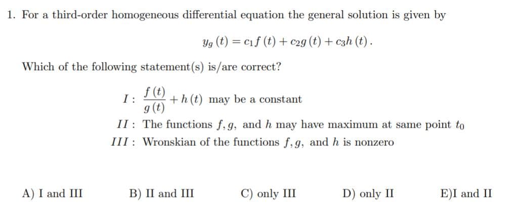 1. For a third-order homogeneous differential equation the general solution is given by
Yg (t) = c1f (t) + c2g (t) + czh (t) .
Which of the following statement (s) is/are correct?
f (t)
I:
g (t)
II: The functions f, g, and h may have maximum at same point to
+h (t) may be a constant
III : Wronskian of the functions f, g, and h is nonzero
A) I and III
B) II and III
C) only III
D) only II
E)I and II
