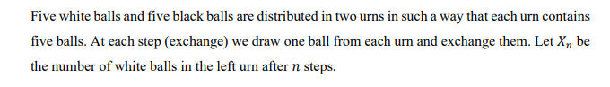 Five white balls and five black balls are distributed in two urns in such a way that each urn contains
five balls. At each step (exchange) we draw one ball from each urn and exchange them. Let X, be
the number of white balls in the left urn after n steps.
