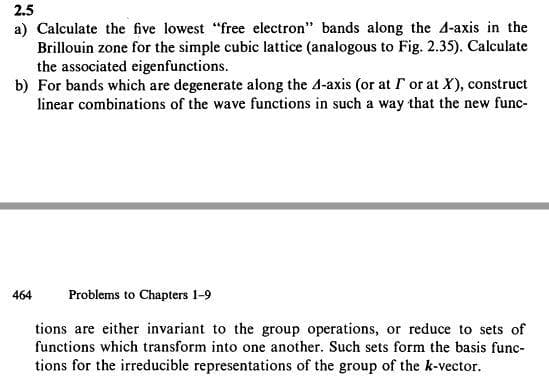 2.5
a) Calculate the five lowest "free electron" bands along the A-axis in the
Brillouin zone for the simple cubic lattice (analogous to Fig. 2.35). Calculate
the associated eigenfunctions.
b) For bands which are degenerate along the 4-axis (or at r or at X), construct
linear combinations of the wave functions in such a way that the new func-
464
Problems to Chapters 1-9
tions are either invariant to the group operations, or reduce to sets of
functions which transform into one another. Such sets form the basis func-
tions for the irreducible representations of the group of the k-vector.
