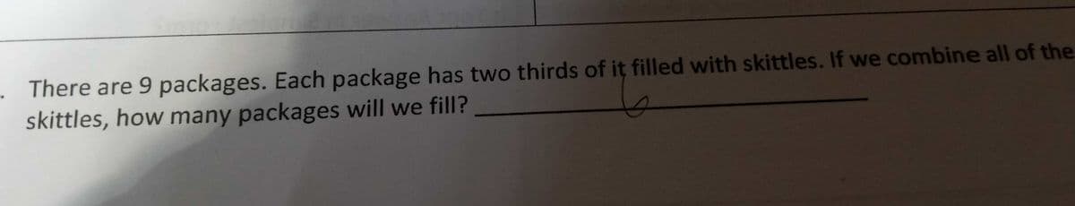 There are 9 packages. Each package has two thirds of it filled with skittles. If we combine all of the
skittles, how many packages will we fill?
