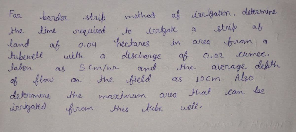 Far
border strip
af irrigation , determine
method
strip
af
irrgak
hectares
discharge
and
the field
the
time
crequired
to
land
in
from a
area
af
0.04
tubeuell
uith
of
0.02
cumec,
average depth
LOCm. Also
Jaken
as
S Cm/nr
the
af flow
on
as
that
Can loe
maximum
tube
determine
the
area
wrrizaked
firom
this
uell.
