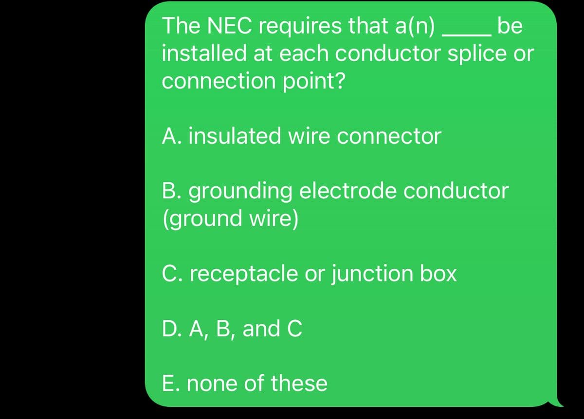 The NEC requires that a(n)_______ be
installed at each conductor splice or
connection point?
A. insulated wire connector
B. grounding electrode conductor
(ground wire)
C. receptacle or junction box
D. A, B, and C
E. none of these