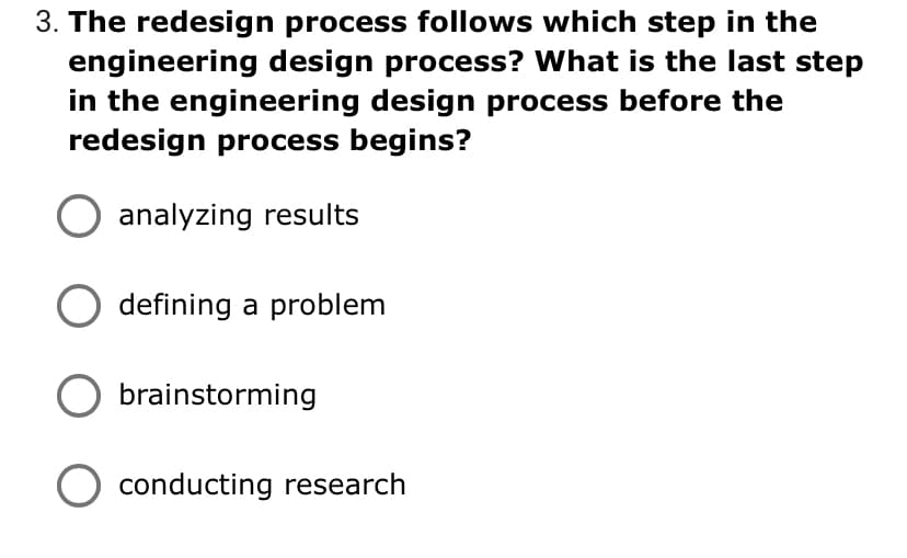 3. The redesign process follows which step in the
engineering design process? What is the last step
in the engineering design process before the
redesign process begins?
O analyzing results
defining a problem
brainstorming
conducting research
