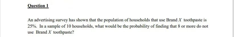 Question 1
An advertising survey has shown that the population of households that use Brand X toothpaste is
25%. In a sample of 10 households, what would be the probability of finding that 8 or more do not
use Brand X toothpaste?