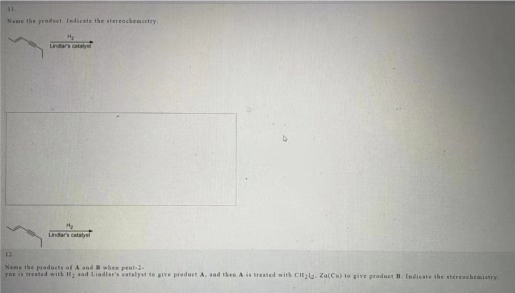 11.
Name the product. Indicate the stereochemistry.
H₂
Lindlar's catalyst
H₂
Lindlar's catalyst
12.
Name the products of A and B when pent-2-
yne is treated with H₂ and Lindlar's catalyst to give product A. and then A is treated with CH₂12. Zn(Cu) to give product B. Indicate the stereochemistry.