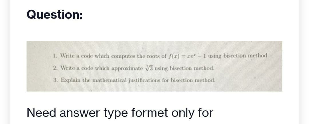 Question:
1. Write a code which computes the roots of f(x) = re* - 1 using bisection method.
2. Write a code which approximate 3 using bisection method.
3. Explain the mathematical justifications for bisection method.
Need answer type formet only for