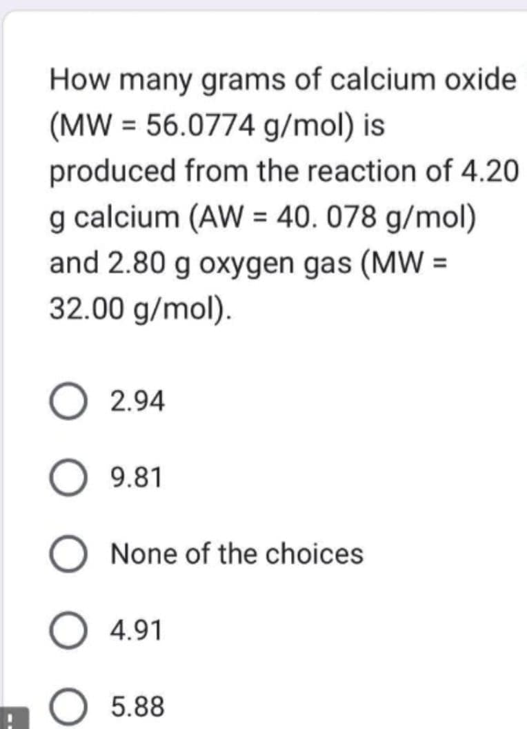 How many grams of calcium oxide
(MW = 56.0774 g/mol) is
produced from the reaction of 4.20
g calcium (AW = 40.078 g/mol)
and 2.80 g oxygen gas (MW =
32.00 g/mol).
2.94
O 9.81
O None of the choices
O 4.91
O 5.88