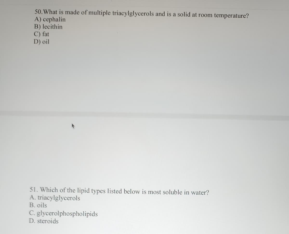 50. What is made of multiple triacylglycerols and is a solid at room temperature?
A) cephalin
B) lecithin
C) fat
D) oil
51. Which of the lipid types listed below is most soluble in water?
A. triacylglycerols
B. oils
C. glycerolphospholipids
D. steroids