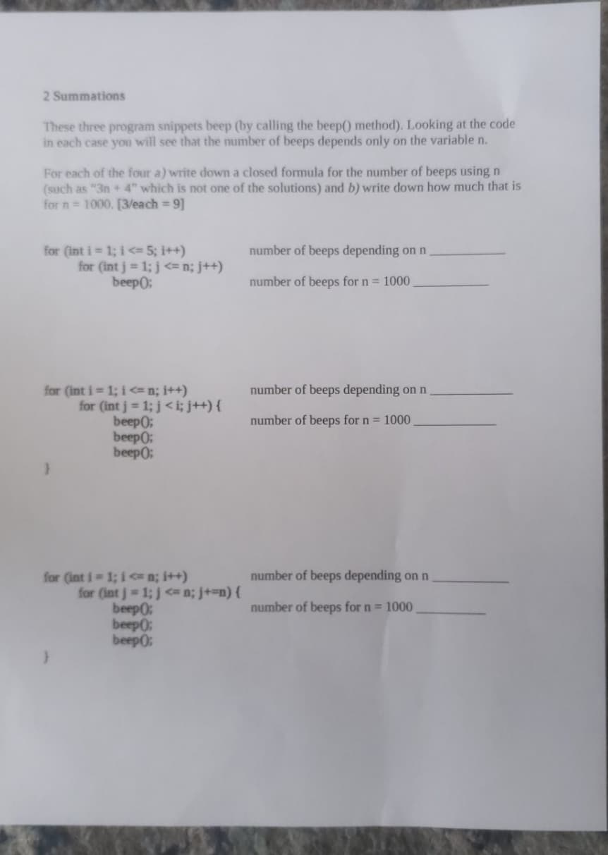 2 Summations
These three program snippets beep (by calling the beep() method). Looking at the code
in each case you will see that the number of beeps depends only on the variable n.
For each of the four a) write down a closed formula for the number of beeps using n
(such as "3n +4" which is not one of the solutions) and b) write down how much that is
for n = 1000. [3/each = 9]
for (int i = 1; i <= 5; i++)
for (int j = 1; j <= n; j++)
beep();
for (int i = 1; i <= n; i++)
for (int j = 1; j <i; j++){
beep();
beep();
beep();
for (int i = 1; i<n; i++)
for (int j = 1; j<n; j+=n) {
beep0:
beep0:
beep();
number of beeps depending on n
number of beeps for n = 1000.
number of beeps depending on n
number of beeps for n = 1000
number of beeps depending on n
number of beeps for n = 1000