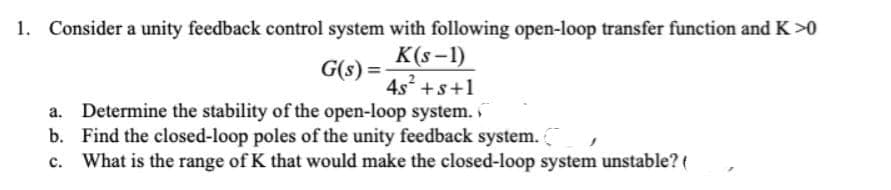 1. Consider a unity feedback control system with following open-loop transfer function and K >0
K(S-1)
G(s) =
4s² +s+1
a. Determine the stability of the open-loop system.
b.
Find the closed-loop poles of the unity feedback system.
c. What is the range of K that would make the closed-loop system unstable? (