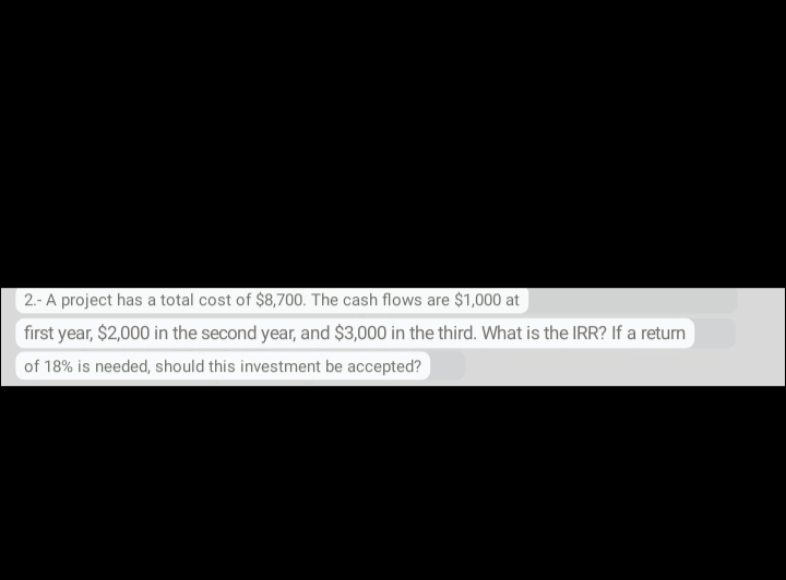 2.- A project has a total cost of $8,700. The cash flows are $1,000 at
first year, $2,000 in the second year, and $3,000 in the third. What is the IRR? If a return
of 18% is needed, should this investment be accepted?