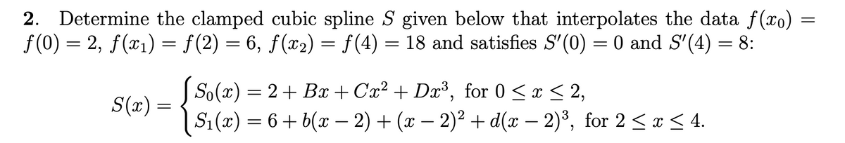 =
2. Determine the clamped cubic spline S given below that interpolates the data f(xo) =
ƒ(0) = 2, ƒ(x₁) = ƒ(2) = 6, ƒ(x₂) = ƒ(4) : 18 and satisfies S'(0) = 0 and S′(4) = 8:
=
S(x) =
[So (x)
2+ Bx+Cx² + Dx³, for 0 ≤ x ≤ 2,
S₁(x) = 6 + b(x − 2) + (x − 2)² + d(x − 2)³, for 2 ≤ x ≤ 4.
=