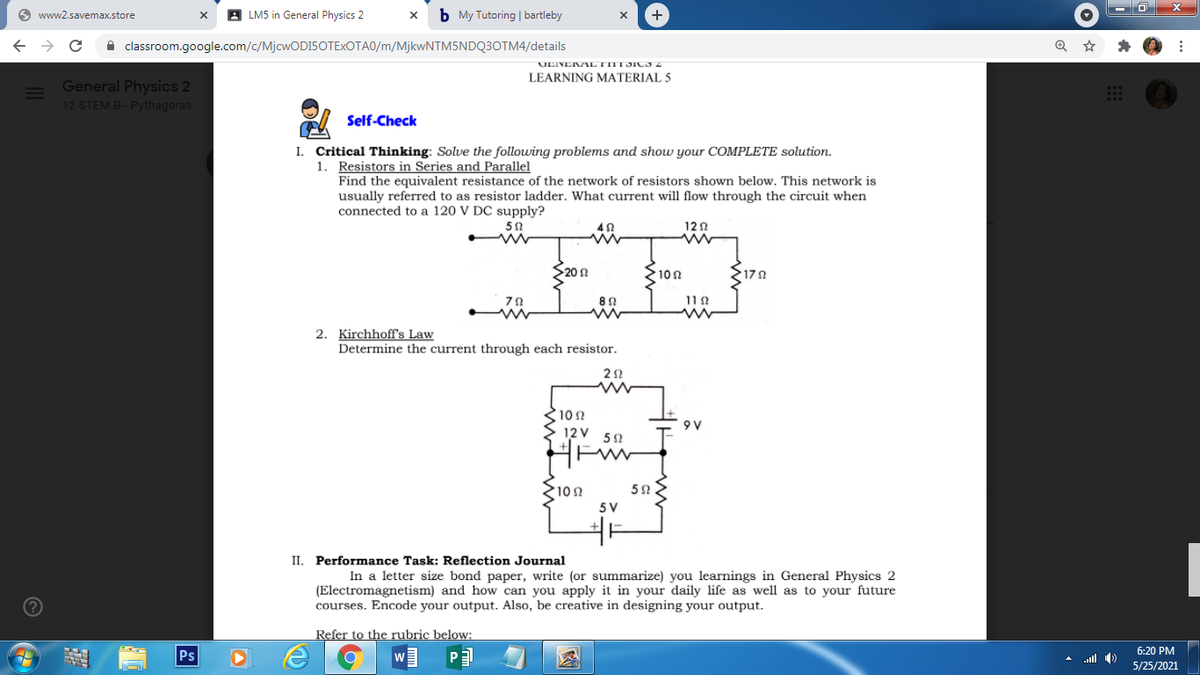 O www2.savemax.store
A LM5 in General Physics 2
b My Tutoring | bartleby
+
A classroom.google.com/c/MjcwODI5OTExOTA0/m/MjkwNTM5NDQ3OTM4/details
ULINEKAL TIII SICS2
LEARNING MATERIAL 5
General Physics 2
12 STEM B - Pythagoras
Self-Check
I. Critical Thinking: Solve the following problems and show your COMPLETE solution.
1. Resistors in Series and Parallel
Find the equivalent resistance of the network of resistors shown below. This network is
usually referred to as resistor ladder. What current will flow through the circuit when
connected to a 120 V DC supply?
120
S20 0
10n
170
11 2
2. Kirchhoff's Law
Determine the current through each resistor.
10 2
12V 52
9 V
HEW
10Ω
5 V
II. Performance Task: Reflection Journal
In a letter size bond paper, write (or summarize) you learnings in General Physics 2
(Electromagnetism) and how can you apply it in your daily life as well as to your future
courses. Encode your output. Also, be creative in designing your output.
Refer to the rubric below:
6:20 PM
Ps
A uill )
5/25/2021
