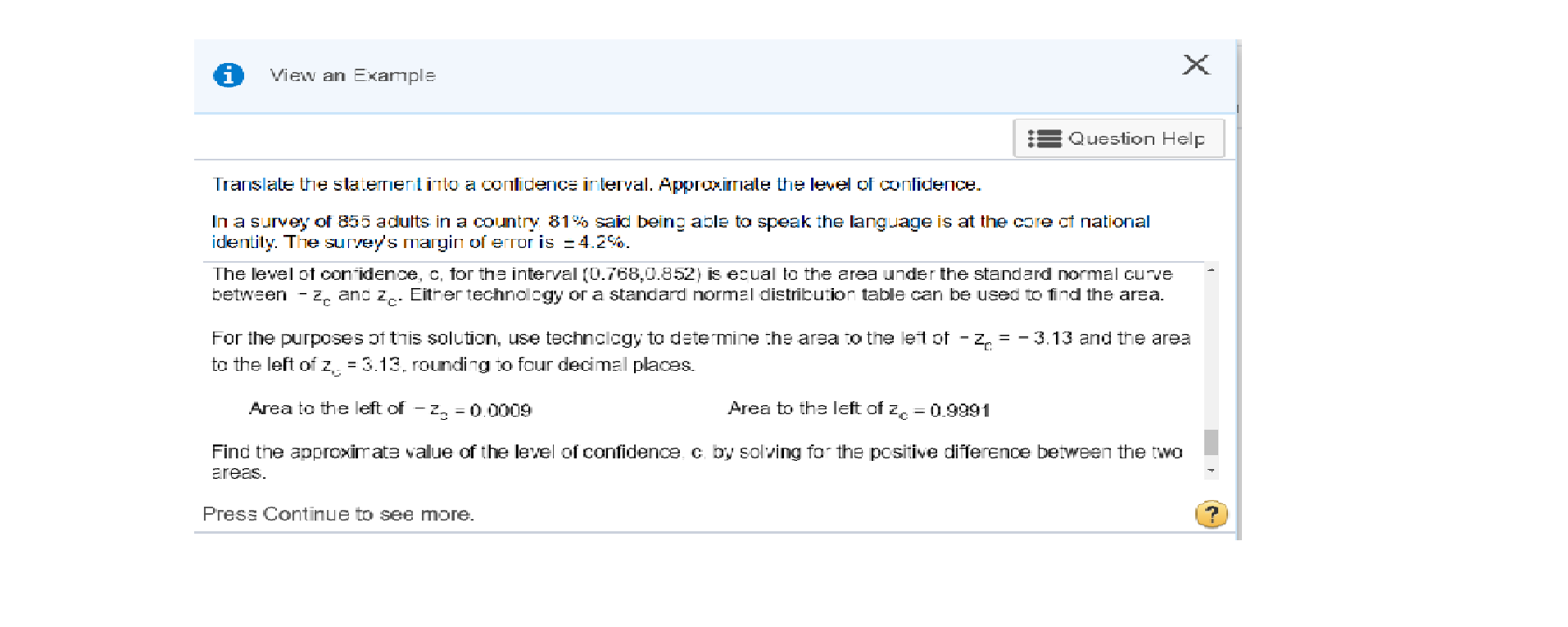 View an Example
Question Help
Translate the staternentinto a conlidence interval. ApproximIate the level of conlidece
In a survey of 855 adults in a country 81 said being able to speak the language is at the core ct national
identily. The survey's margin of error is 4.2%
The level of conidence, C, for the interval (0.768,0.852) is ecual to the area under the standard normal curve
between - Z, and z. Either technolcgy or a standard normal distribution table can be used to find the area.
For the purposes of this solution, use technclcgy to determine the area to the let of- z = -3.13 and the area
to the left of z, 3.13. rouding to four decimal places
Area to the left of z
Area to the left of - z
= 0.0009
0.9991
Find the approximate value of the level of confidence c by solving for the pcsitive difference between the two
areas
Press Continue to see more.
